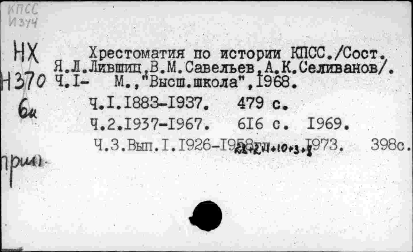 ﻿ИХ Хрестоматия по истории КПСС./Сост.
Я.Л.Лившиц.В.М.Савельев. А.К. Селиванов/ Н37ОЧ.1- м., ''Высш, школа”, 1968.
Г 4.1.1883-1937.
Ч.2.1937-1967.
Ч.3.Выл.I.1926-19^£Д4|^з ^973.	398с.
479 с.
616 с. 1969.